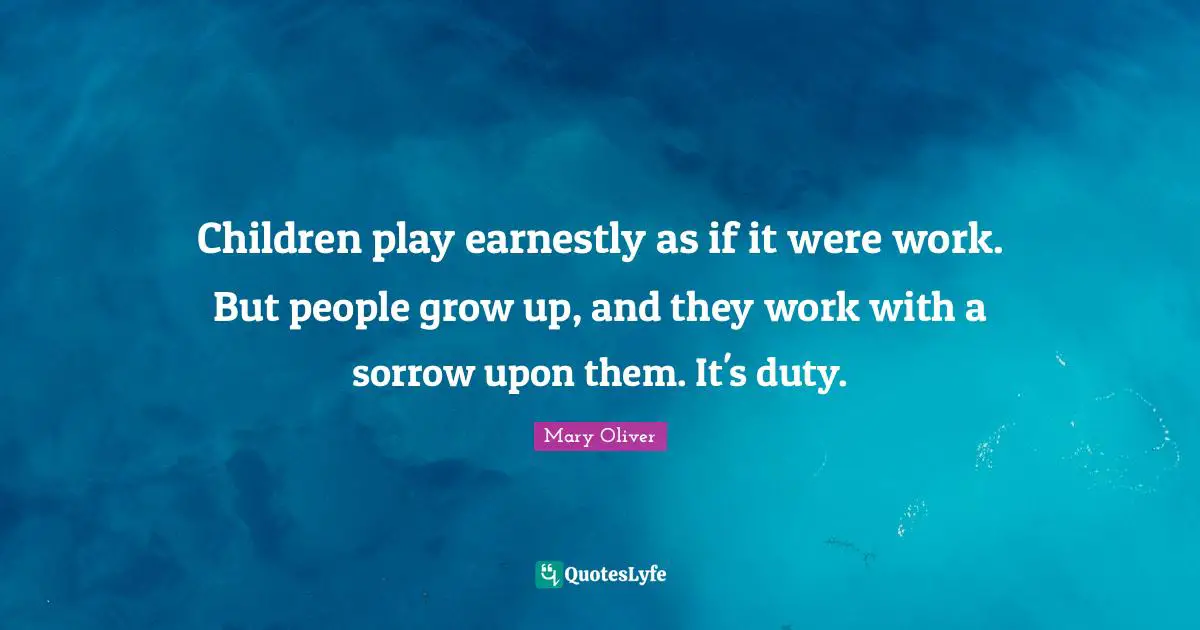 Children play earnestly as if it were work. But people grow up, and they work with a sorrow upon them. It's duty.