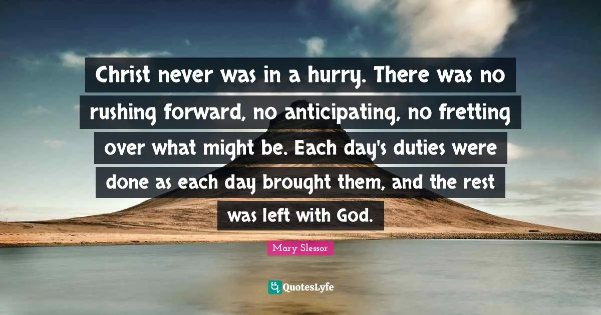 Might Quotes: "Christ never was in a hurry. There was no rushing forward, no anticipating, no fretting over what might be. Each day's duties were done as each day brought them, and the rest was left with God."