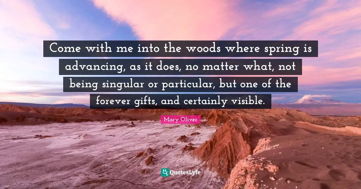 Mary Oliver Quotes: "Come with me into the woods where spring is advancing, as it does, no matter what, not being singular or particular, but one of the forever gifts, and certainly visible."