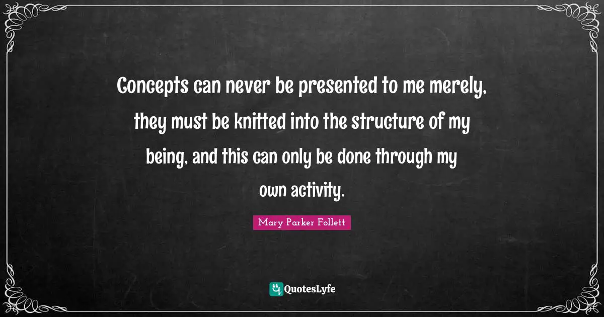 Mary Parker Follett Quotes: "Concepts can never be presented to me merely, they must be knitted into the structure of my being, and this can only be done through my own activity."