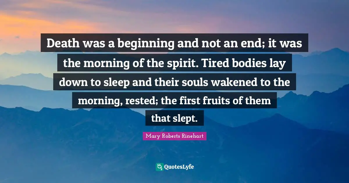 Death was a beginning and not an end; it was the morning of the spirit. Tired bodies lay down to sleep and their souls wakened to the morning, rested; the first fruits of them that slept.