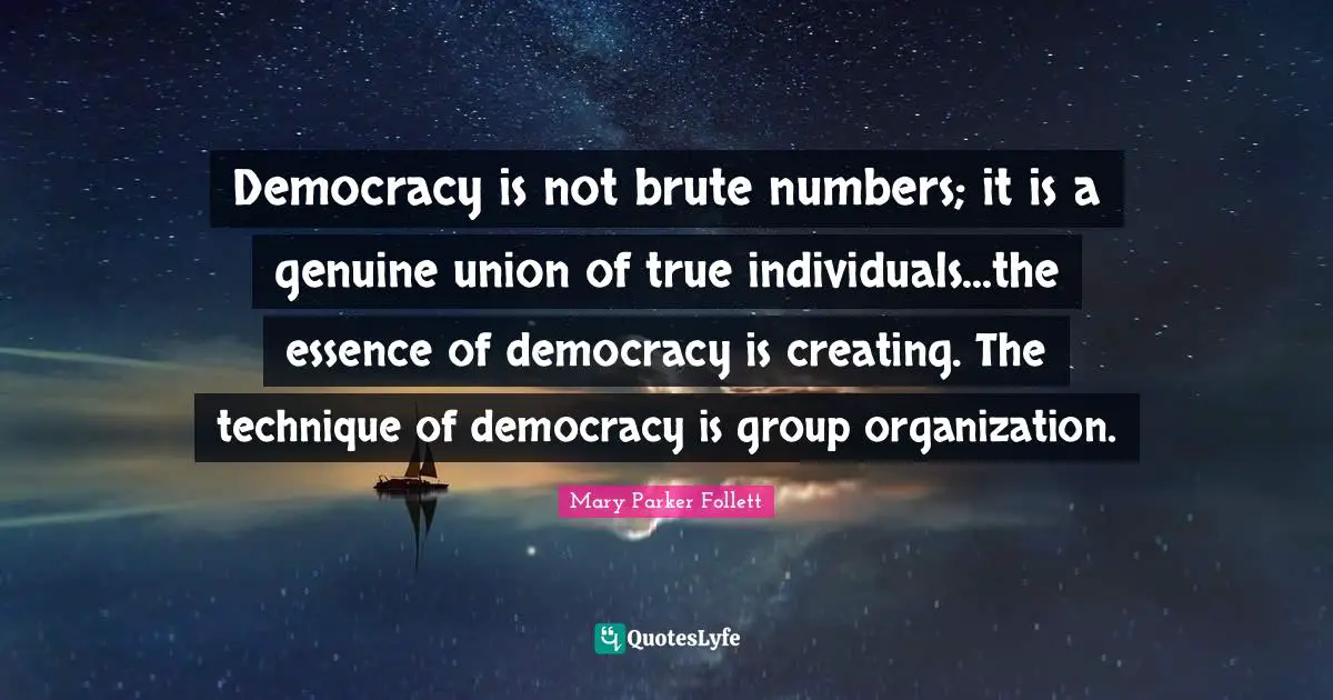 Mary Parker Follett Quotes: "Democracy is not brute numbers; it is a genuine union of true individuals...the essence of democracy is creating. The technique of democracy is group organization."