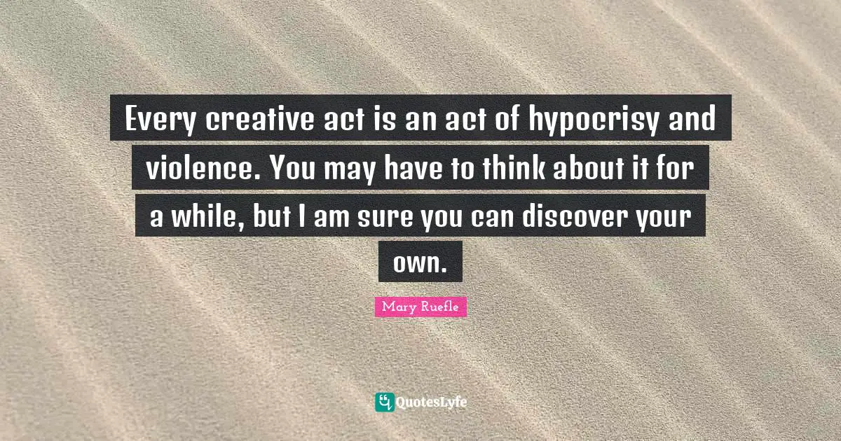Mary Ruefle Quotes: "Every creative act is an act of hypocrisy and violence. You may have to think about it for a while, but I am sure you can discover your own."