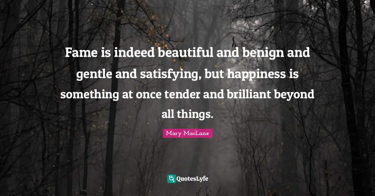 Fame is indeed beautiful and benign and gentle and satisfying, but happiness is something at once tender and brilliant beyond all things.