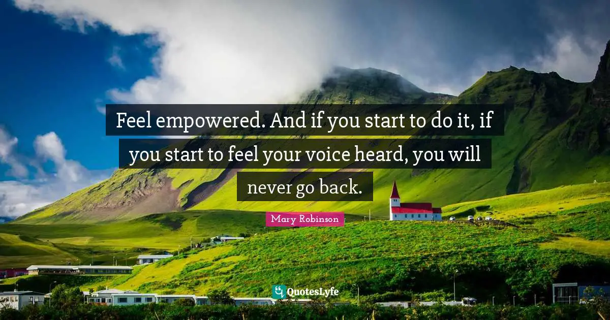 Feel empowered. And if you start to do it, if you start to feel your voice heard, you will never go back.