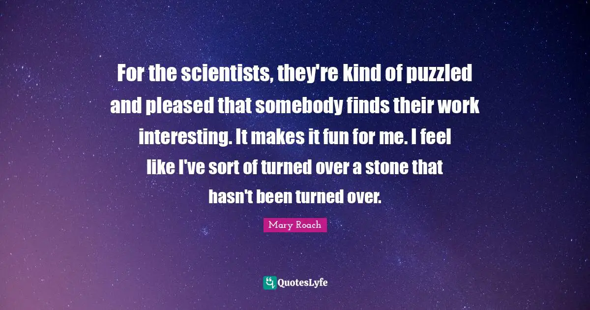 For the scientists, they're kind of puzzled and pleased that somebody finds their work interesting. It makes it fun for me. I feel like I've sort of turned over a stone that hasn't been turned over.