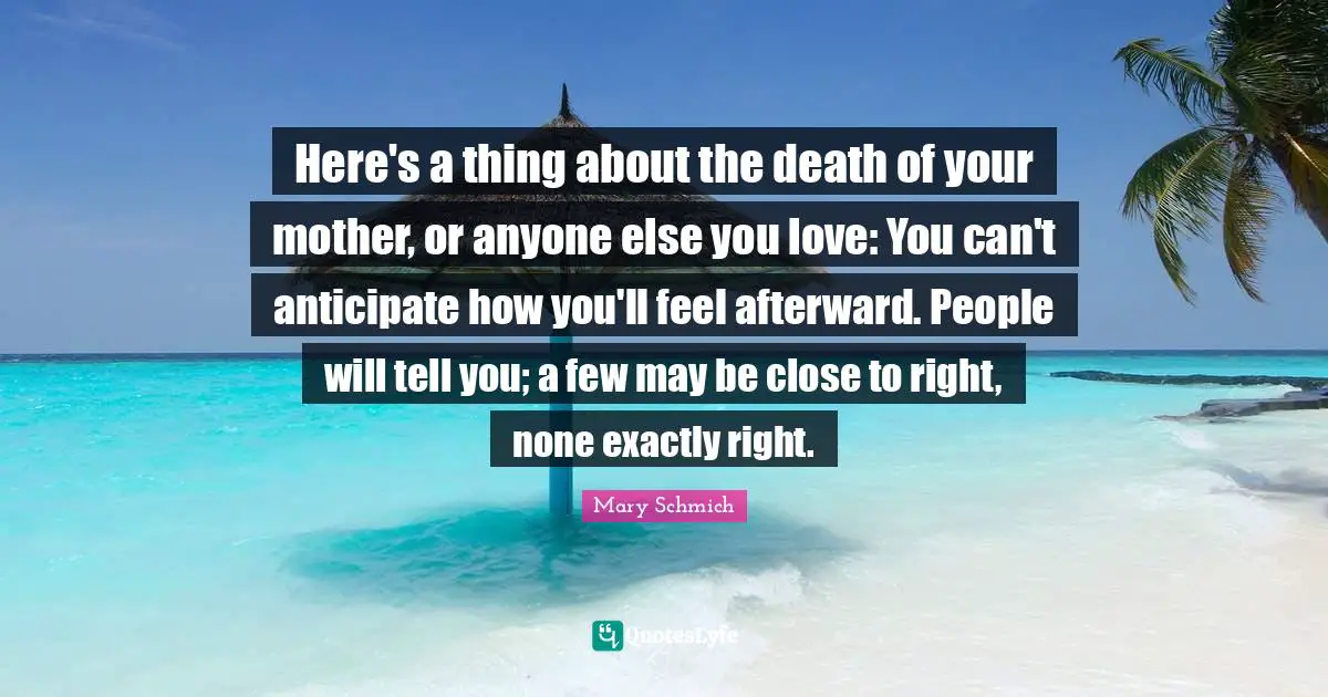 Here's a thing about the death of your mother, or anyone else you love: You can't anticipate how you'll feel afterward. People will tell you; a few may be close to right, none exactly right.