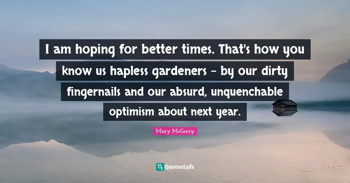 I am hoping for better times. That's how you know us hapless gardeners - by our dirty fingernails and our absurd, unquenchable optimism about next year.