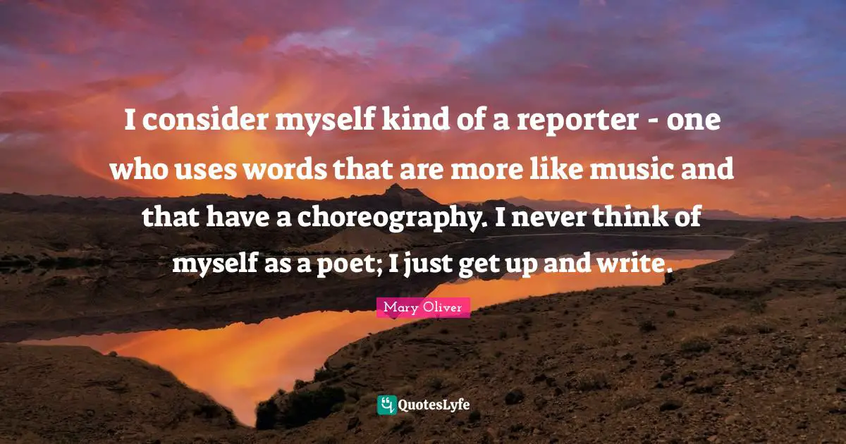 I consider myself kind of a reporter - one who uses words that are more like music and that have a choreography. I never think of myself as a poet; I just get up and write.