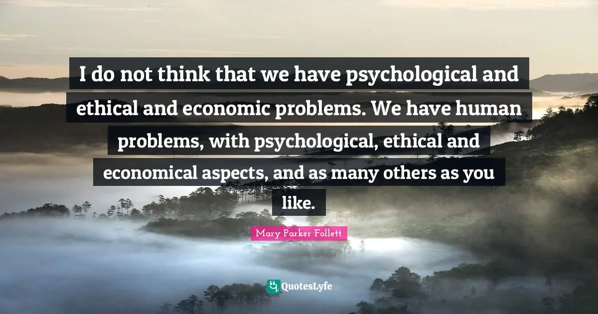 I do not think that we have psychological and ethical and economic problems. We have human problems, with psychological, ethical and economical aspects, and as many others as you like.