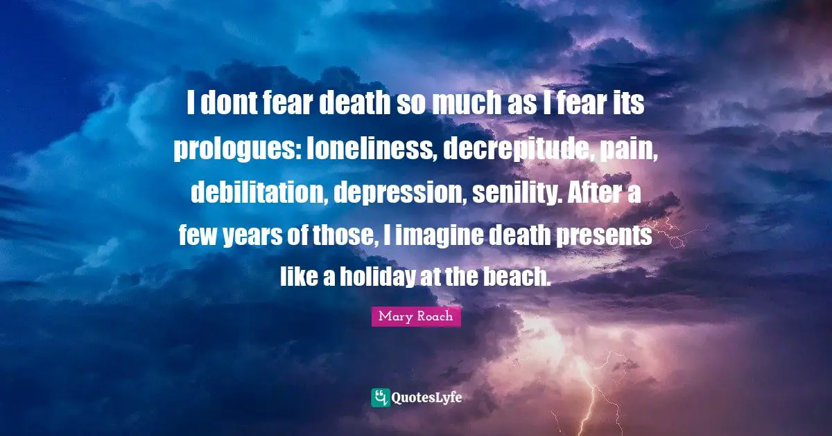 I dont fear death so much as I fear its prologues: loneliness, decrepitude, pain, debilitation, depression, senility. After a few years of those, I imagine death presents like a holiday at the beach.