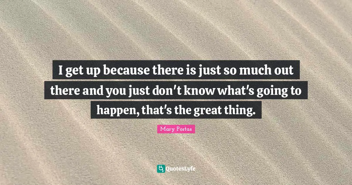 I get up because there is just so much out there and you just don't know what's going to happen, that's the great thing.