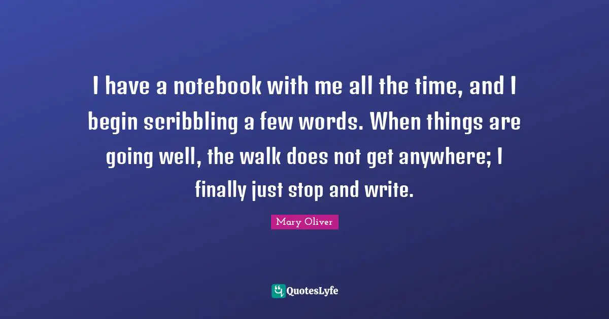 I have a notebook with me all the time, and I begin scribbling a few words. When things are going well, the walk does not get anywhere; I finally just stop and write.