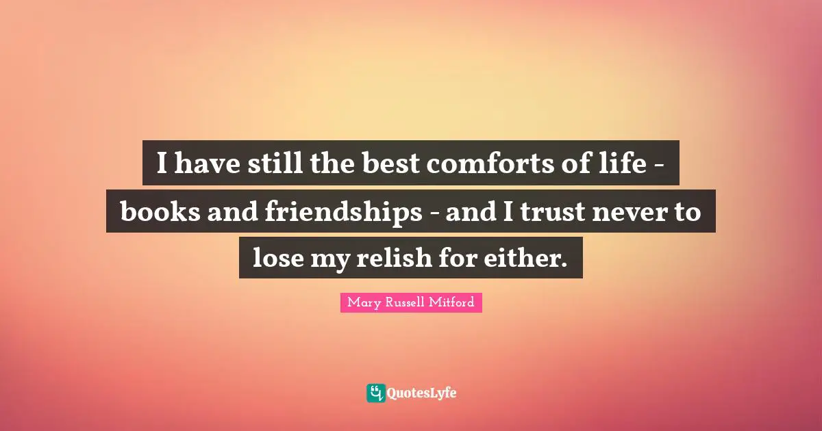 I have still the best comforts of life - books and friendships - and I trust never to lose my relish for either.