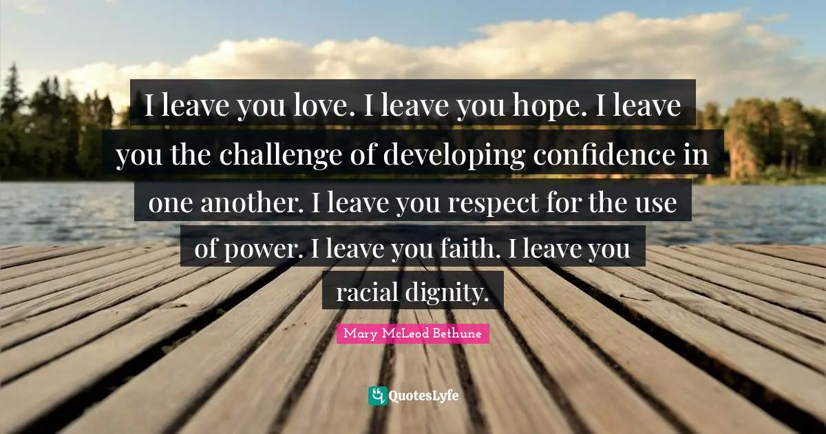Mary McLeod Bethune Quotes: I leave you love. I leave you hope. I leave you the challenge of developing confidence in one another. I leave you respect for the use of power. I leave you faith. I leave you racial dignity.