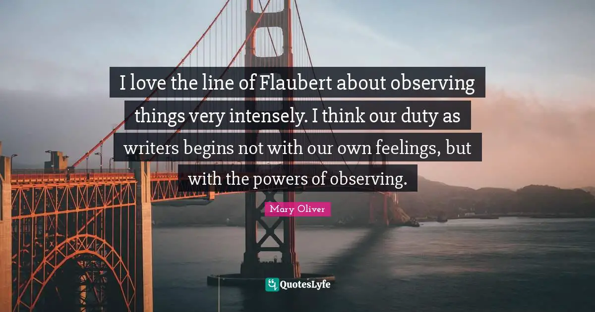 Mary Oliver Quotes: "I love the line of Flaubert about observing things very intensely. I think our duty as writers begins not with our own feelings, but with the powers of observing."