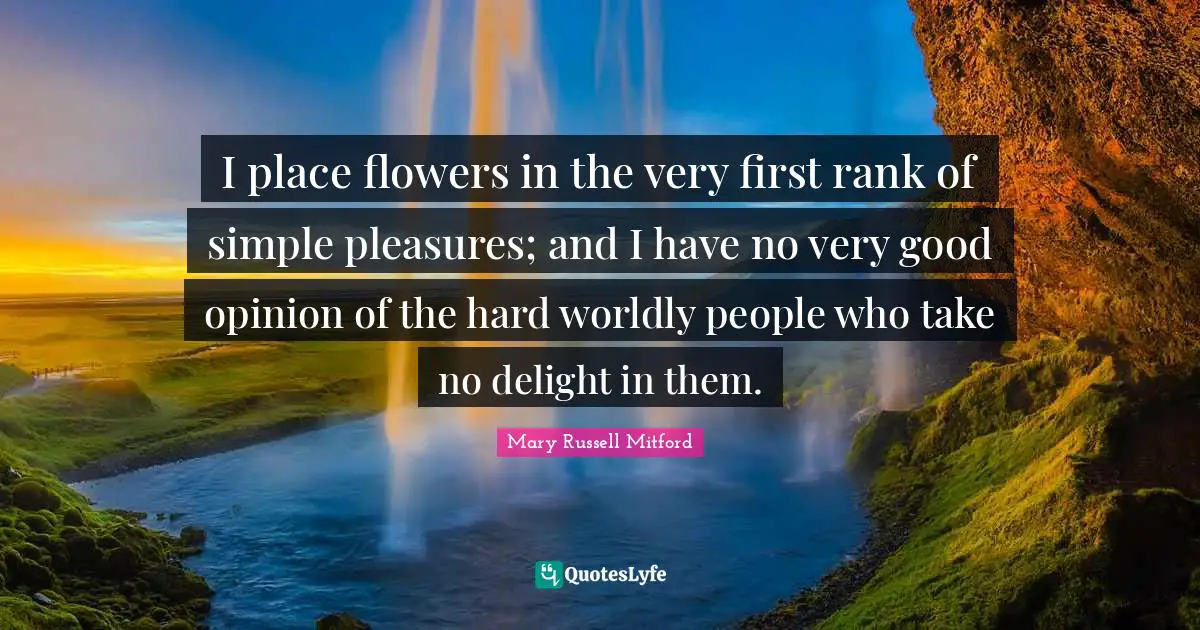 I place flowers in the very first rank of simple pleasures; and I have no very good opinion of the hard worldly people who take no delight in them.