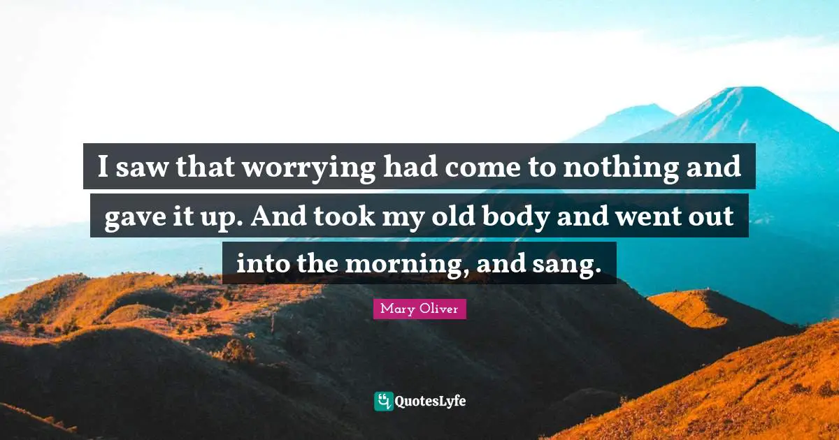 Mary Oliver Quotes: "I saw that worrying had come to nothing and gave it up. And took my old body and went out into the morning, and sang."