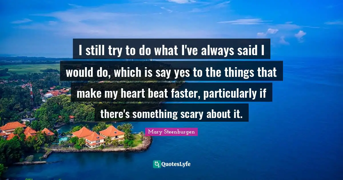 I still try to do what I've always said I would do, which is say yes to the things that make my heart beat faster, particularly if there's something scary about it.