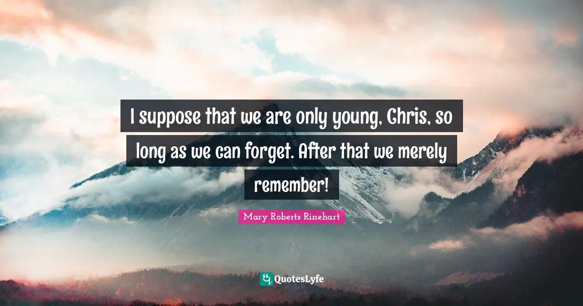 I suppose that we are only young, Chris, so long as we can forget. After that we merely remember!