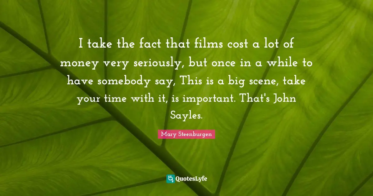 I take the fact that films cost a lot of money very seriously, but once in a while to have somebody say, This is a big scene, take your time with it, is important. That's John Sayles.