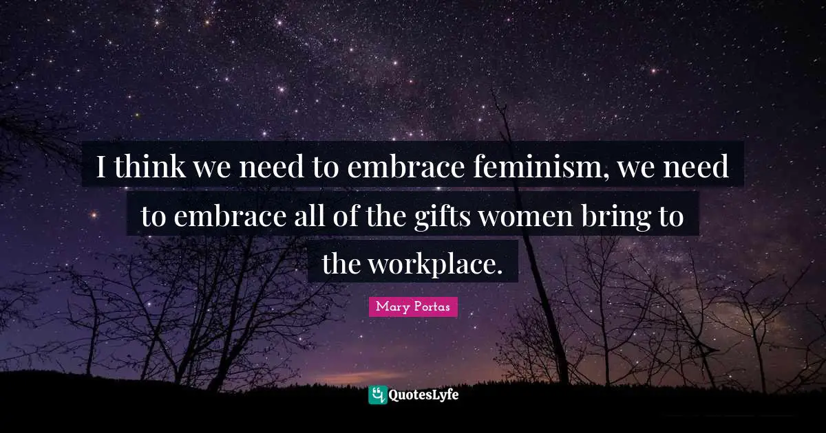 I think we need to embrace feminism, we need to embrace all of the gifts women bring to the workplace.