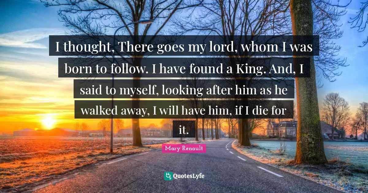 I thought, There goes my lord, whom I was born to follow. I have found a King. And, I said to myself, looking after him as he walked away, I will have him, if I die for it.
