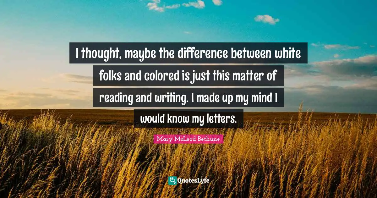 Mary McLeod Bethune Quotes: "I thought, maybe the difference between white folks and colored is just this matter of reading and writing. I made up my mind I would know my letters."
