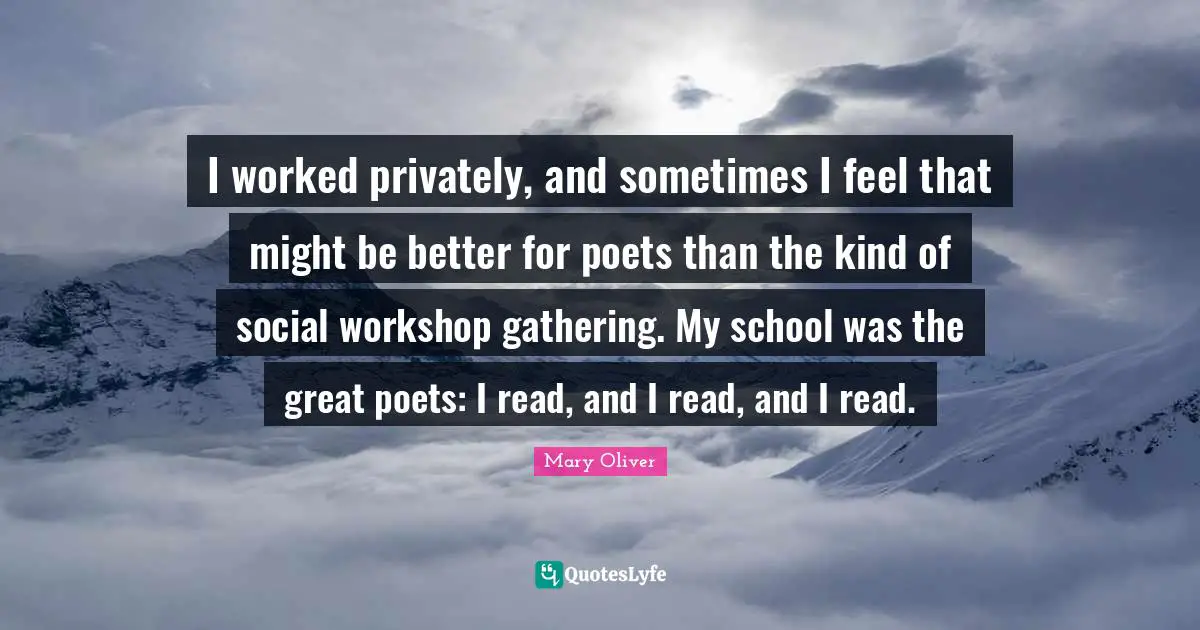I worked privately, and sometimes I feel that might be better for poets than the kind of social workshop gathering. My school was the great poets: I read, and I read, and I read.