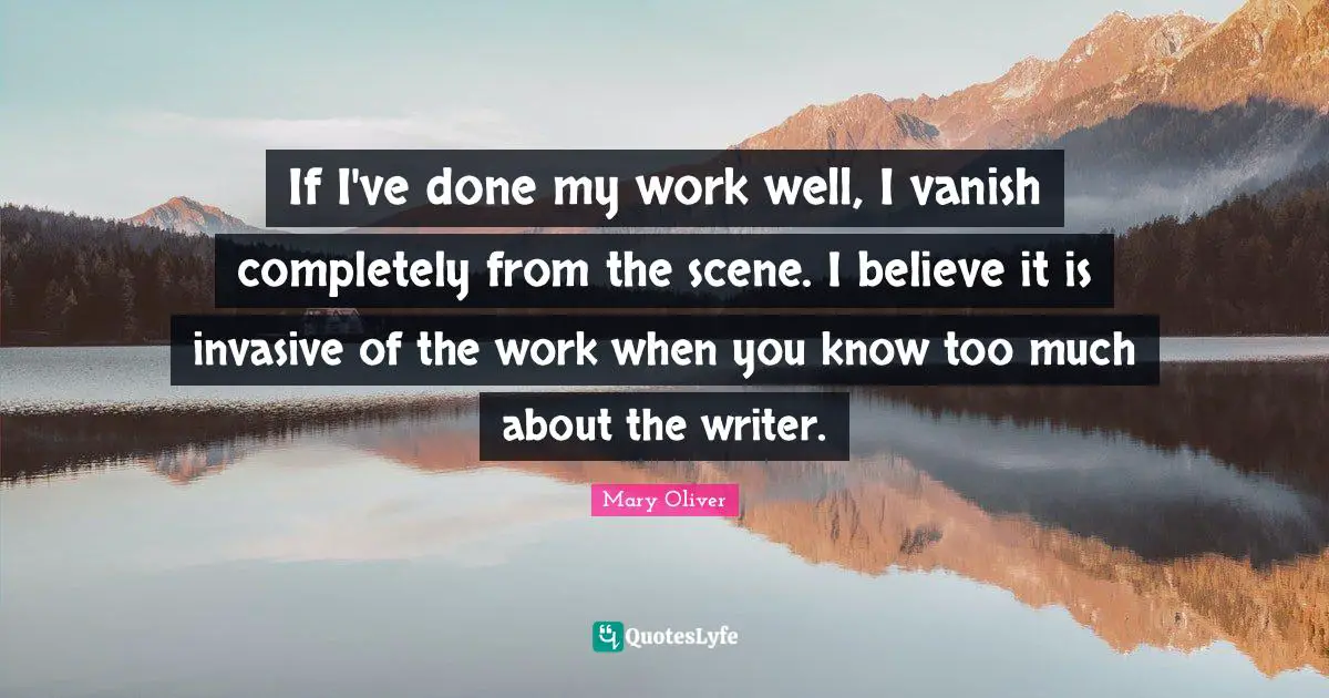 If I've done my work well, I vanish completely from the scene. I believe it is invasive of the work when you know too much about the writer.
