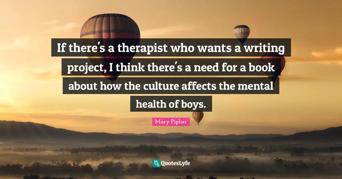 Mary Pipher Quotes: "If there's a therapist who wants a writing project, I think there's a need for a book about how the culture affects the mental health of boys."