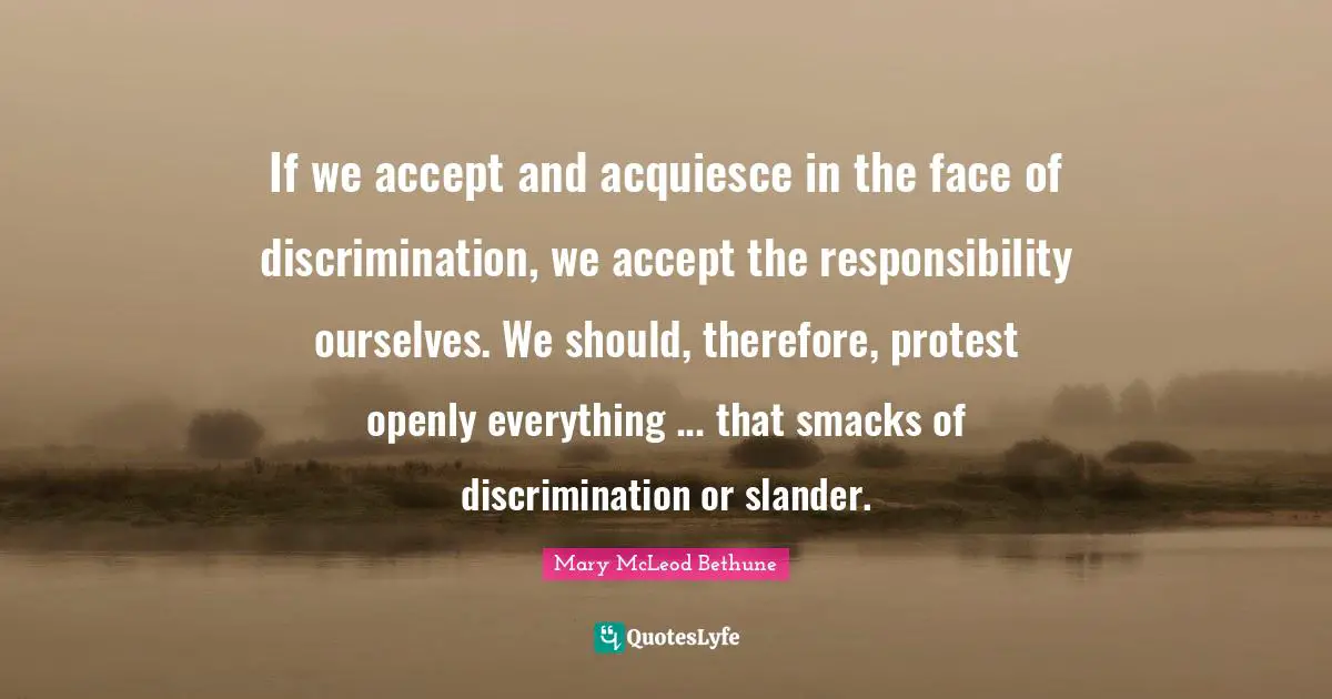 Racism Quotes: "If we accept and acquiesce in the face of discrimination, we accept the responsibility ourselves. We should, therefore, protest openly everything ... that smacks of discrimination or slander."