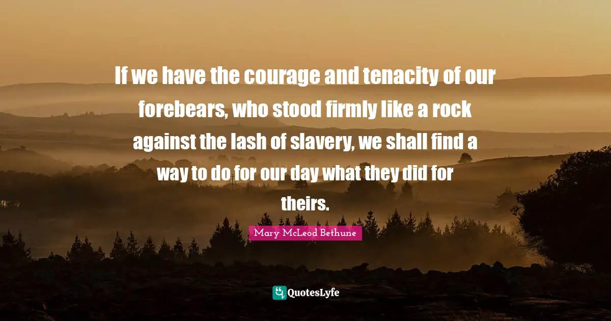 African American Quotes: "If we have the courage and tenacity of our forebears, who stood firmly like a rock against the lash of slavery, we shall find a way to do for our day what they did for theirs."