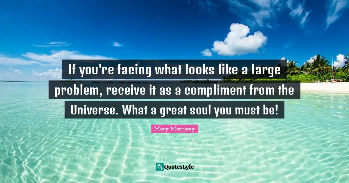 If you're facing what looks like a large problem, receive it as a compliment from the Universe. What a great soul you must be!