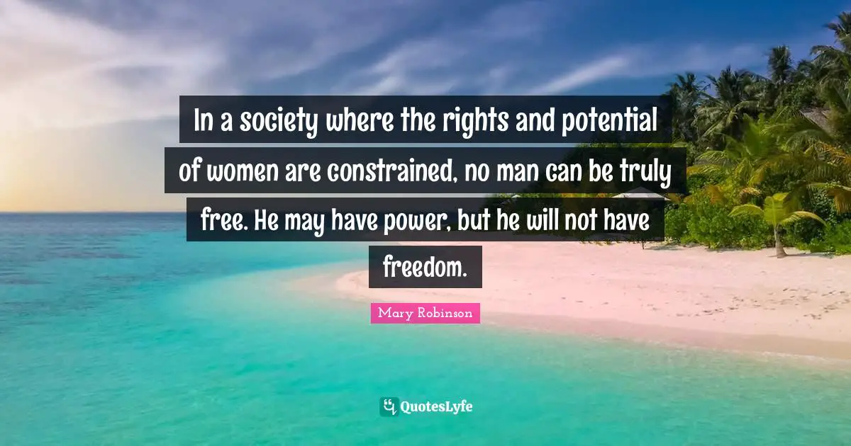 In a society where the rights and potential of women are constrained, no man can be truly free. He may have power, but he will not have freedom.
