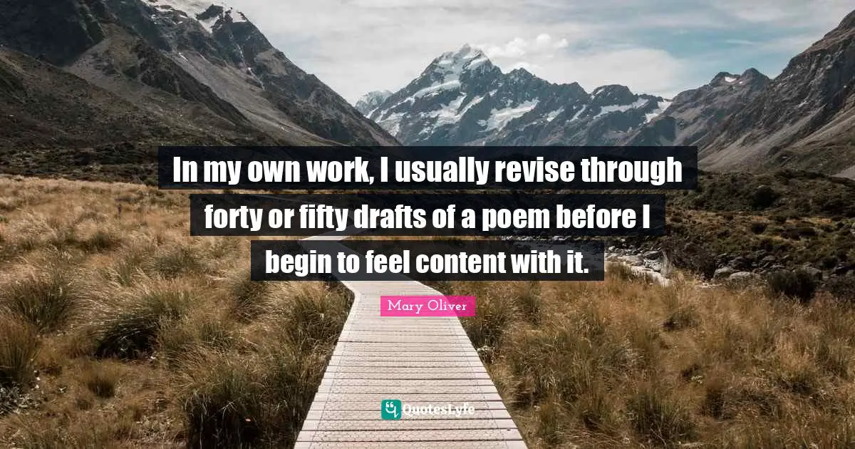 In my own work, I usually revise through forty or fifty drafts of a poem before I begin to feel content with it.