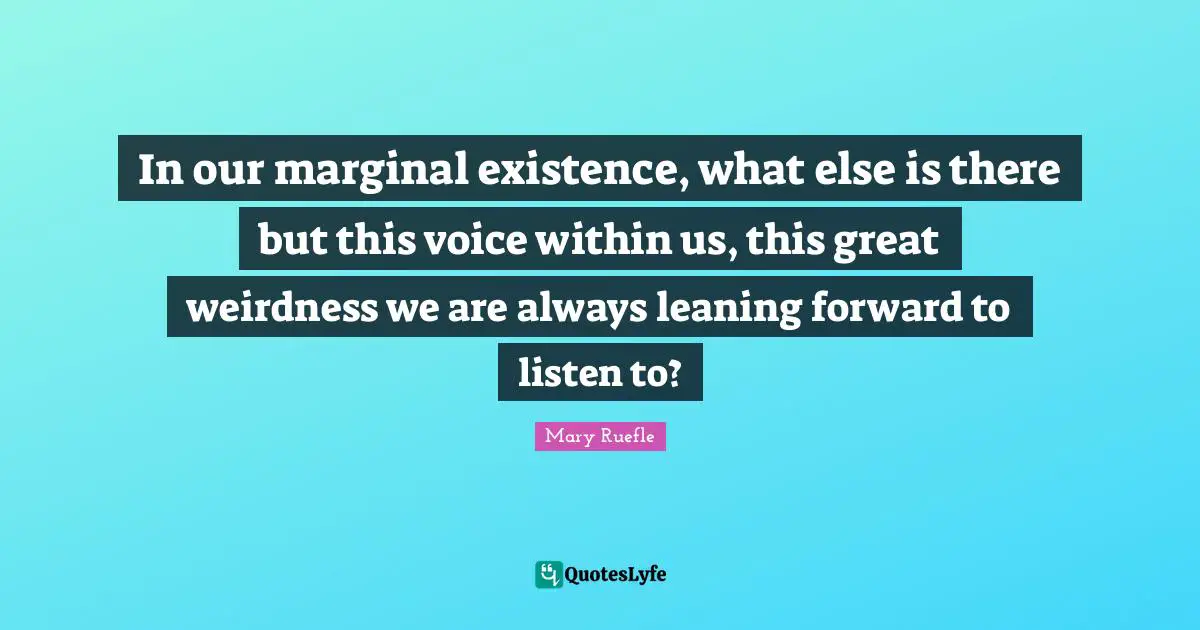 Mary Ruefle Quotes: "In our marginal existence, what else is there but this voice within us, this great weirdness we are always leaning forward to listen to?"
