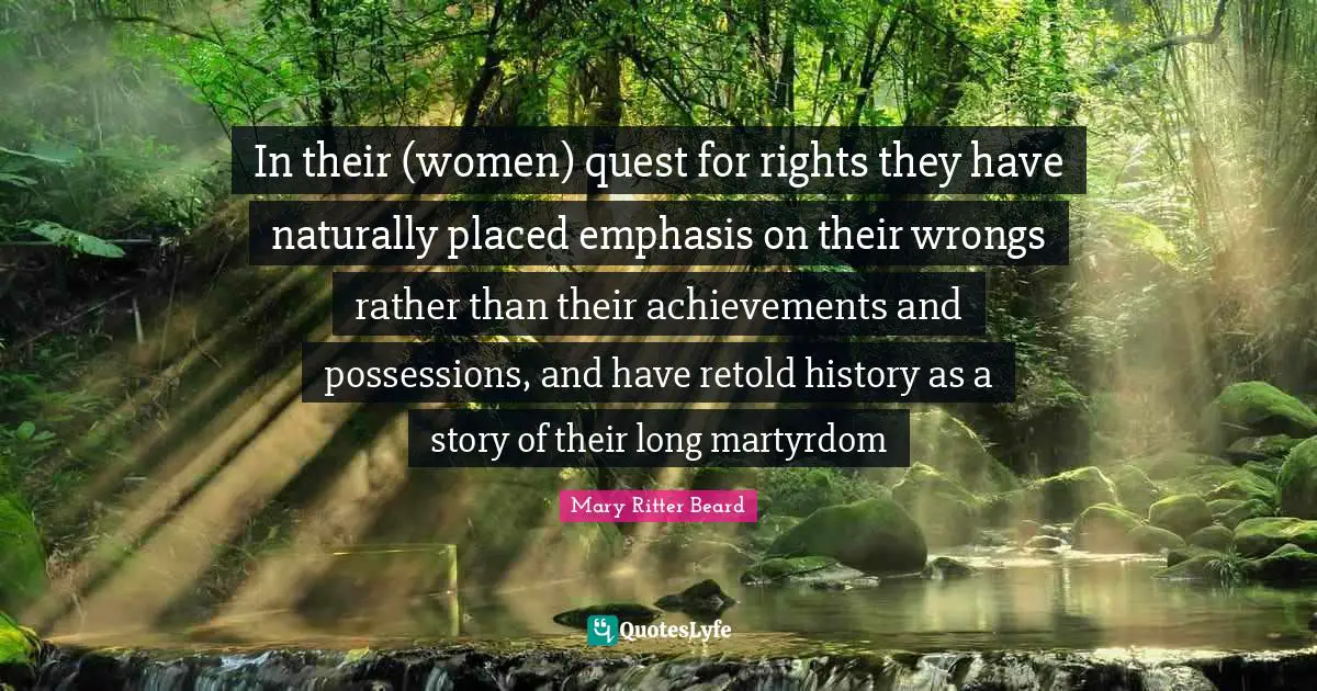 Emphasis Quotes: "In their (women) quest for rights they have naturally placed emphasis on their wrongs rather than their achievements and possessions, and have retold history as a story of their long martyrdom"