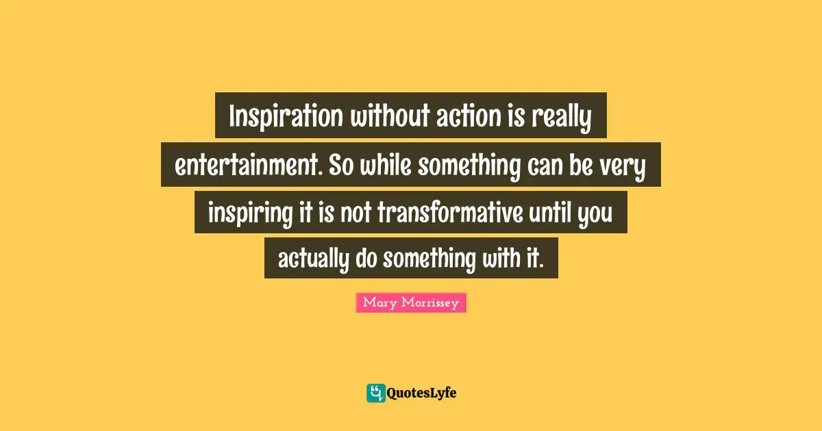 Inspiration without action is really entertainment. So while something can be very inspiring it is not transformative until you actually do something with it.