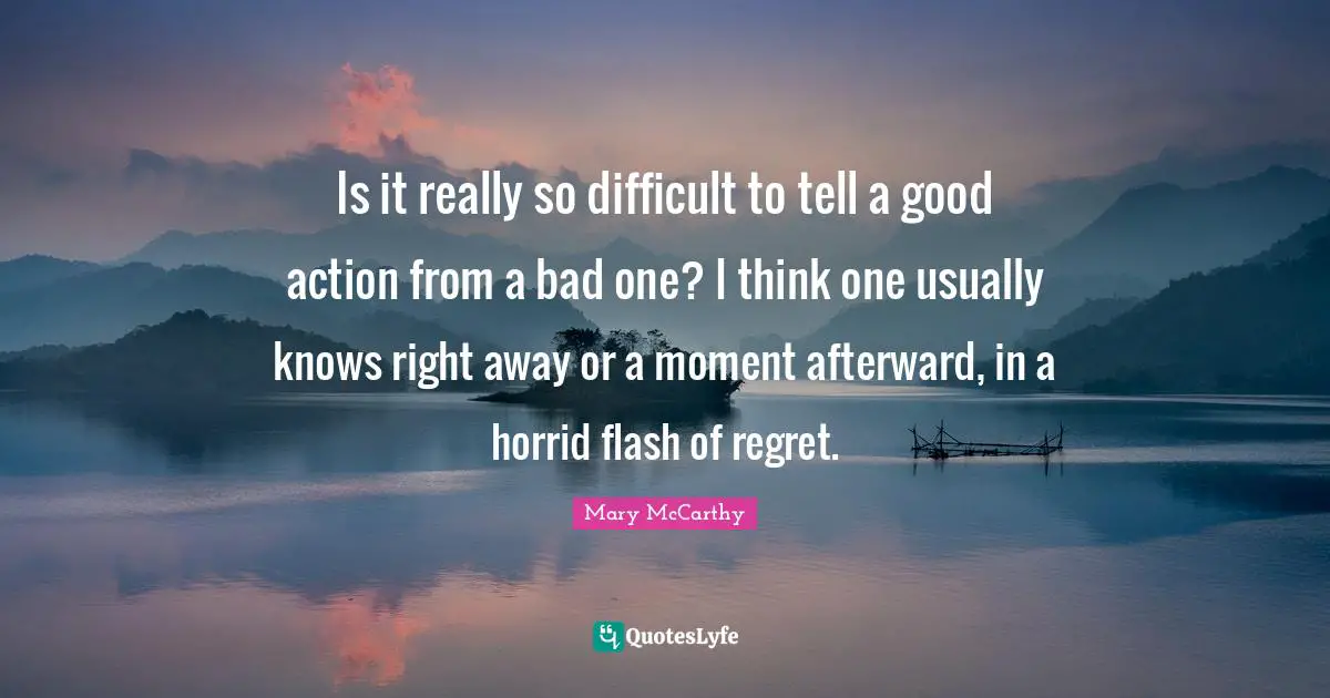 Mary McCarthy Quotes: "Is it really so difficult to tell a good action from a bad one? I think one usually knows right away or a moment afterward, in a horrid flash of regret."