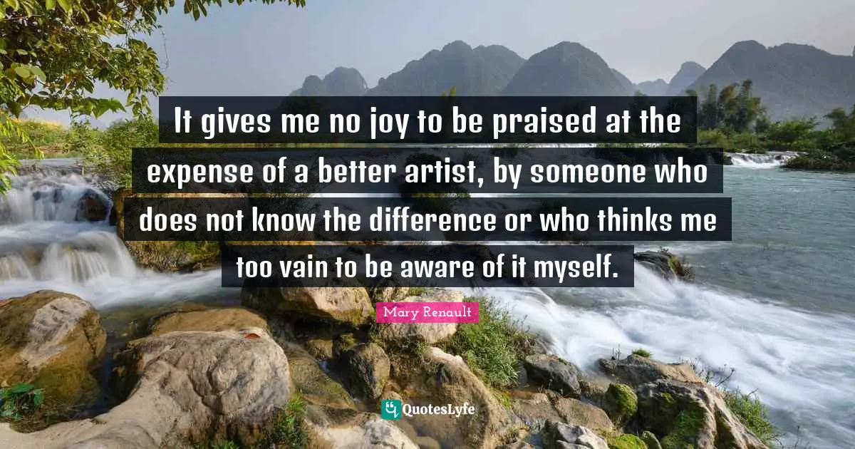 It gives me no joy to be praised at the expense of a better artist, by someone who does not know the difference or who thinks me too vain to be aware of it myself.