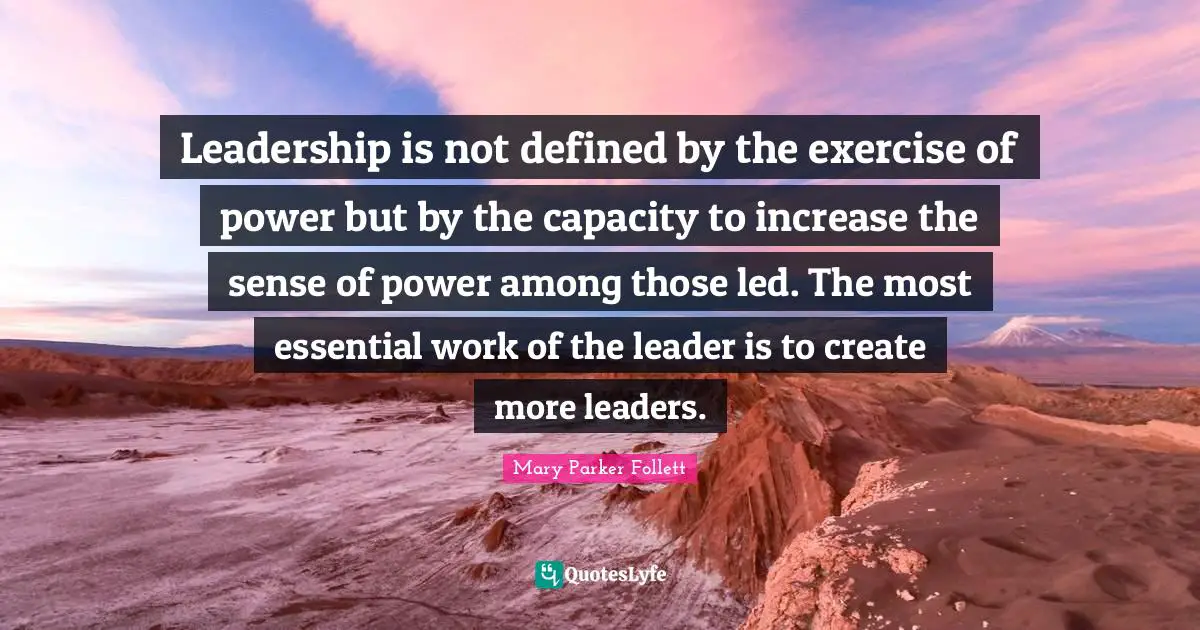 Mary Parker Follett Quotes: Leadership is not defined by the exercise of power but by the capacity to increase the sense of power among those led. The most essential work of the leader is to create more leaders.