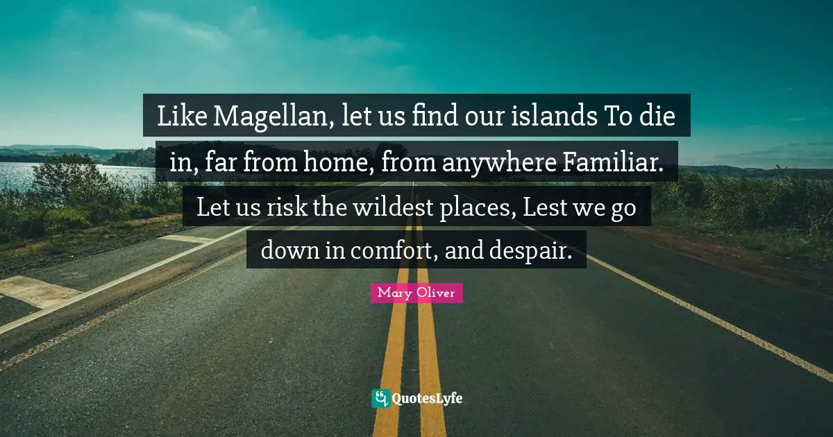 Like Magellan, let us find our islands To die in, far from home, from anywhere Familiar. Let us risk the wildest places, Lest we go down in comfort, and despair.