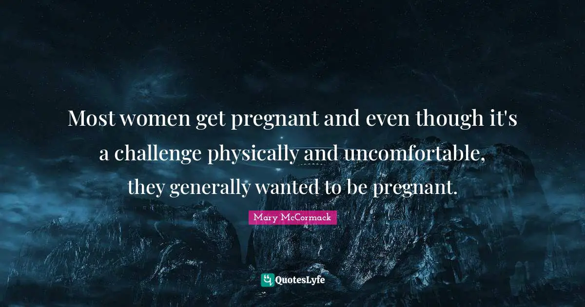 Most women get pregnant and even though it's a challenge physically and uncomfortable, they generally wanted to be pregnant.