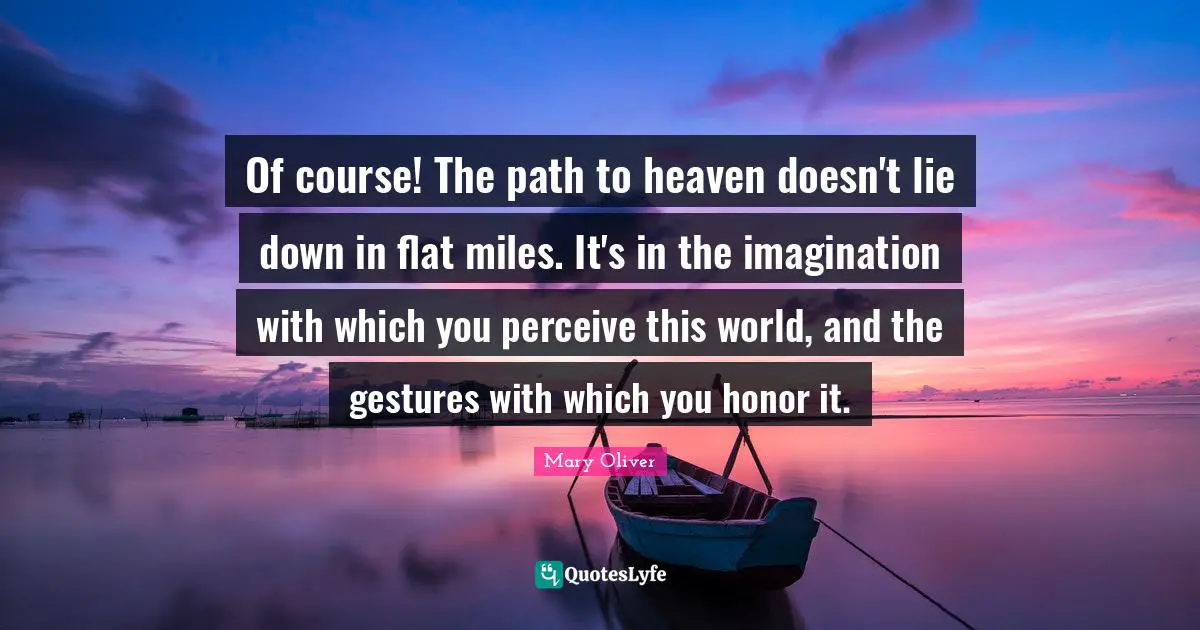 Mary Oliver Quotes: "Of course! The path to heaven doesn't lie down in flat miles. It's in the imagination with which you perceive this world, and the gestures with which you honor it."
