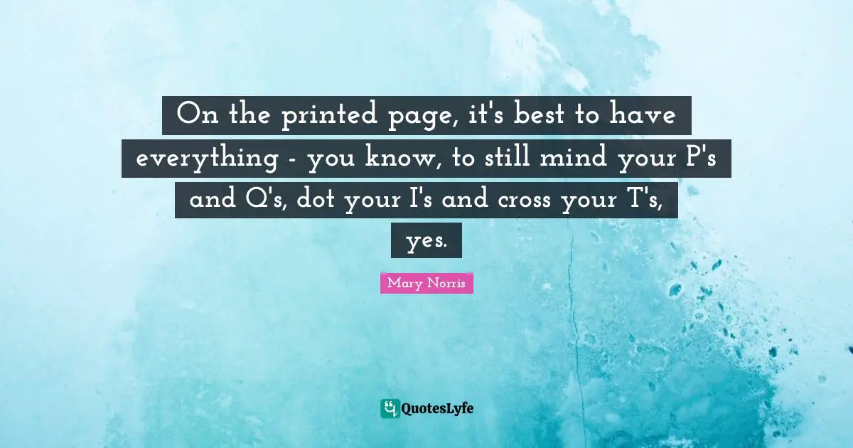 On the printed page, it's best to have everything - you know, to still mind your P's and Q's, dot your I's and cross your T's, yes.