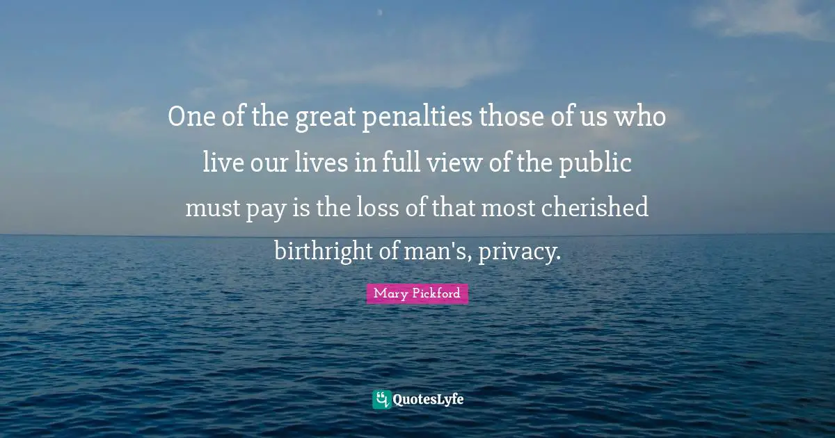 Mary Pickford Quotes: "One of the great penalties those of us who live our lives in full view of the public must pay is the loss of that most cherished birthright of man's, privacy."