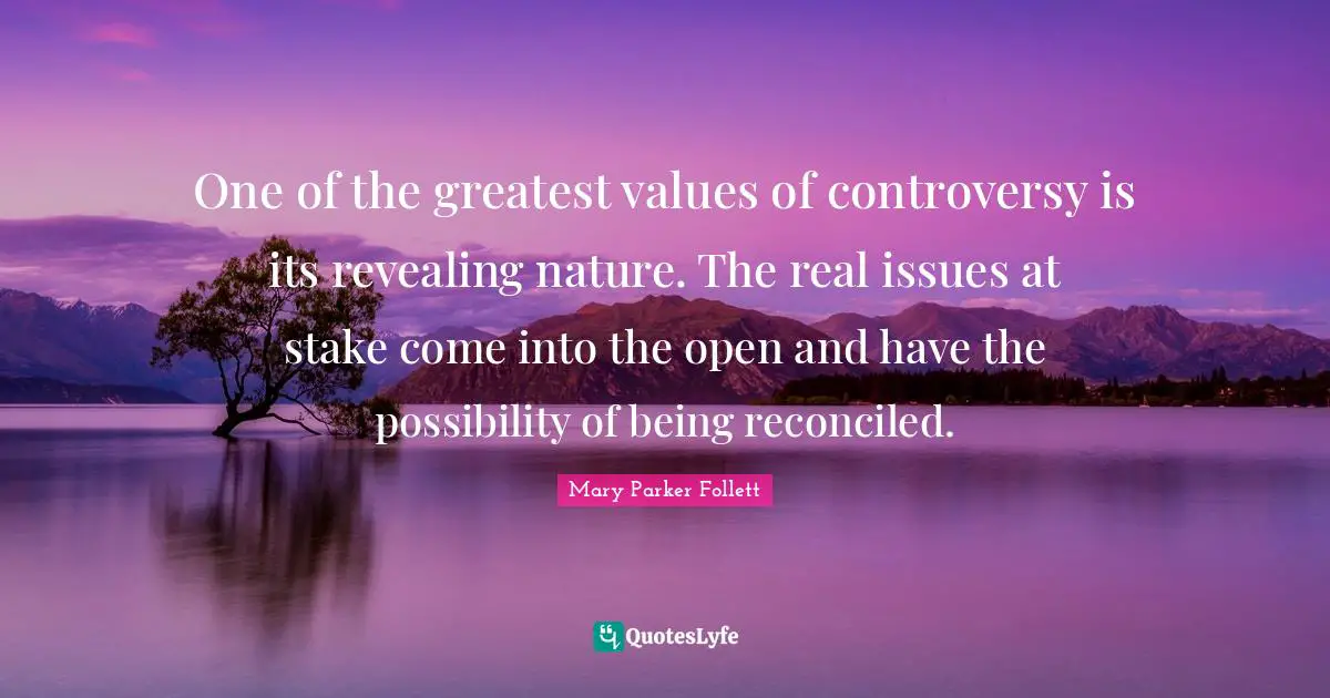Mary Parker Follett Quotes: "One of the greatest values of controversy is its revealing nature. The real issues at stake come into the open and have the possibility of being reconciled."