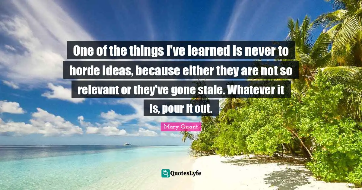 Stale Quotes: "One of the things I've learned is never to horde ideas, because either they are not so relevant or they've gone stale. Whatever it is, pour it out."
