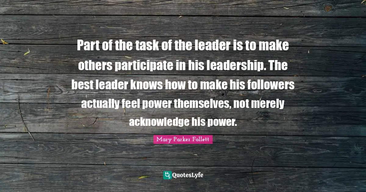 Mary Parker Follett Quotes: "Part of the task of the leader is to make others participate in his leadership. The best leader knows how to make his followers actually feel power themselves, not merely acknowledge his power."